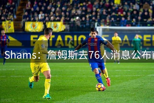 Shams：詹姆斯去76人消息公布前10分钟才得知 他的团队保密极严